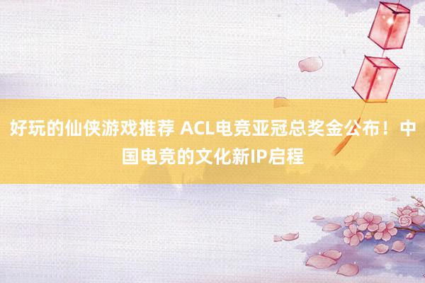 好玩的仙侠游戏推荐 ACL电竞亚冠总奖金公布！中国电竞的文化新IP启程