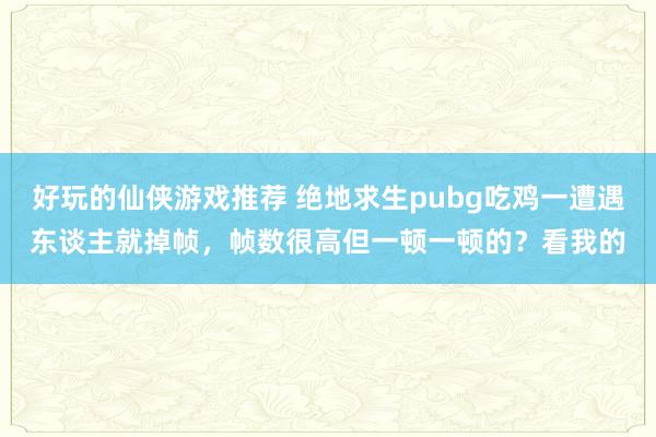 好玩的仙侠游戏推荐 绝地求生pubg吃鸡一遭遇东谈主就掉帧，帧数很高但一顿一顿的？看我的