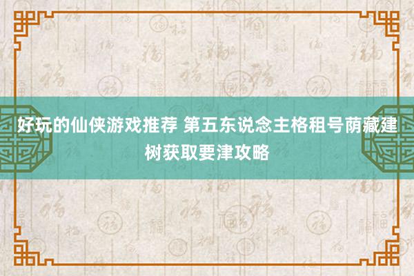 好玩的仙侠游戏推荐 第五东说念主格租号荫藏建树获取要津攻略