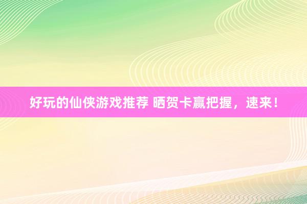 好玩的仙侠游戏推荐 晒贺卡赢把握，速来！