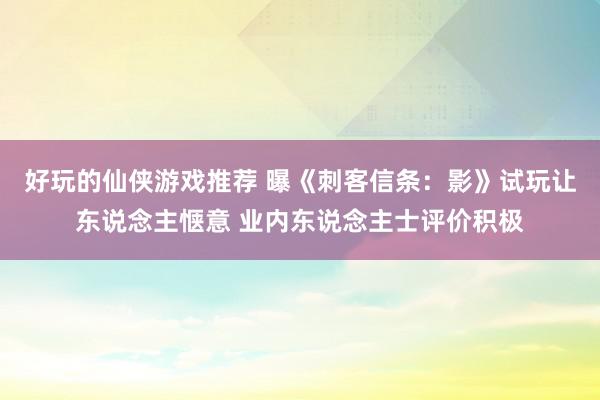 好玩的仙侠游戏推荐 曝《刺客信条：影》试玩让东说念主惬意 业内东说念主士评价积极