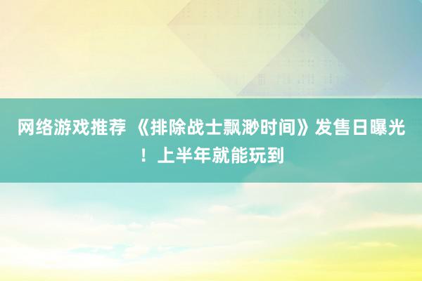 网络游戏推荐 《排除战士飘渺时间》发售日曝光！上半年就能玩到