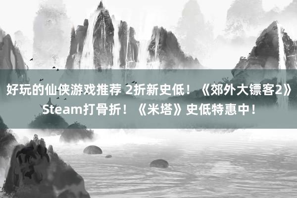 好玩的仙侠游戏推荐 2折新史低！《郊外大镖客2》Steam打骨折！《米塔》史低特惠中！