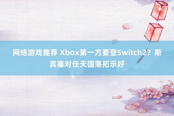 网络游戏推荐 Xbox第一方要登Switch2？斯宾塞对任天国落拓示好