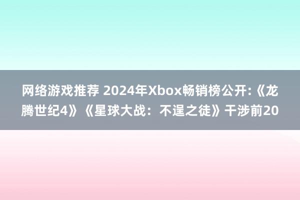 网络游戏推荐 2024年Xbox畅销榜公开:《龙腾世纪4》《星球大战：不逞之徒》干涉前20