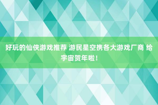 好玩的仙侠游戏推荐 游民星空携各大游戏厂商 给宇宙贺年啦！