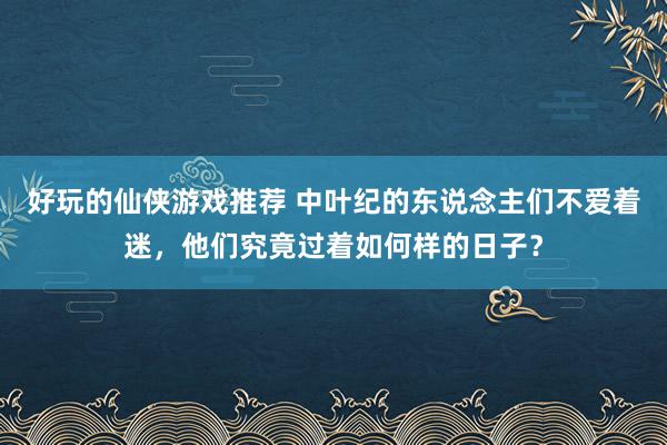 好玩的仙侠游戏推荐 中叶纪的东说念主们不爱着迷，他们究竟过着如何样的日子？