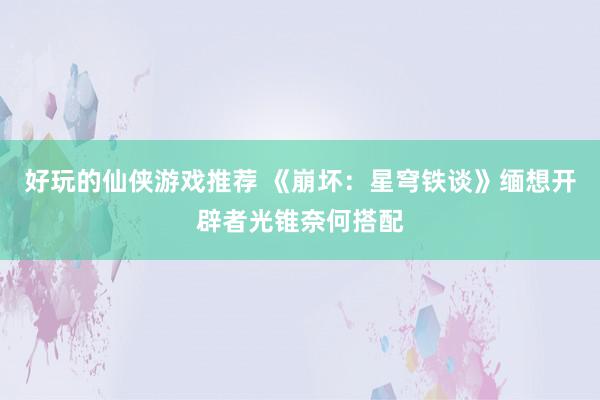 好玩的仙侠游戏推荐 《崩坏：星穹铁谈》缅想开辟者光锥奈何搭配