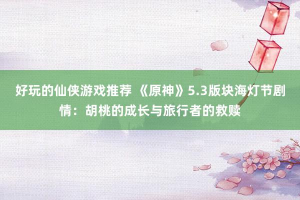 好玩的仙侠游戏推荐 《原神》5.3版块海灯节剧情：胡桃的成长与旅行者的救赎