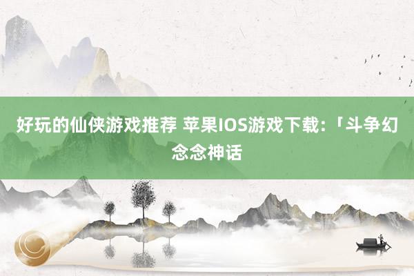 好玩的仙侠游戏推荐 苹果IOS游戏下载:「斗争幻念念神话