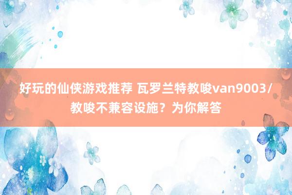 好玩的仙侠游戏推荐 瓦罗兰特教唆van9003/教唆不兼容设施？为你解答