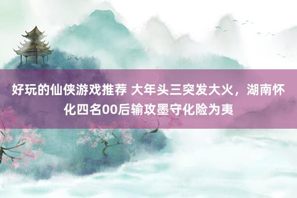 好玩的仙侠游戏推荐 大年头三突发大火，湖南怀化四名00后输攻墨守化险为夷