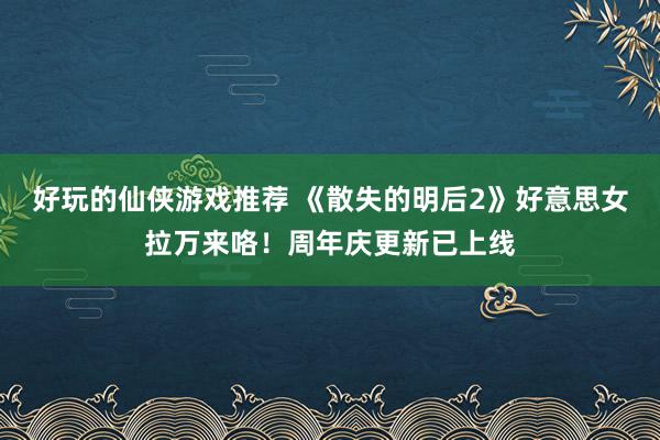 好玩的仙侠游戏推荐 《散失的明后2》好意思女拉万来咯！周年庆更新已上线