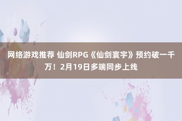 网络游戏推荐 仙剑RPG《仙剑寰宇》预约破一千万！2月19日多端同步上线