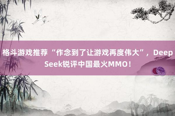 格斗游戏推荐 “作念到了让游戏再度伟大”，DeepSeek锐评中国最火MMO！