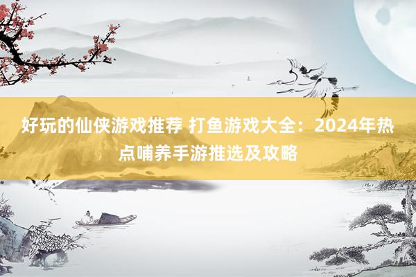 好玩的仙侠游戏推荐 打鱼游戏大全：2024年热点哺养手游推选及攻略