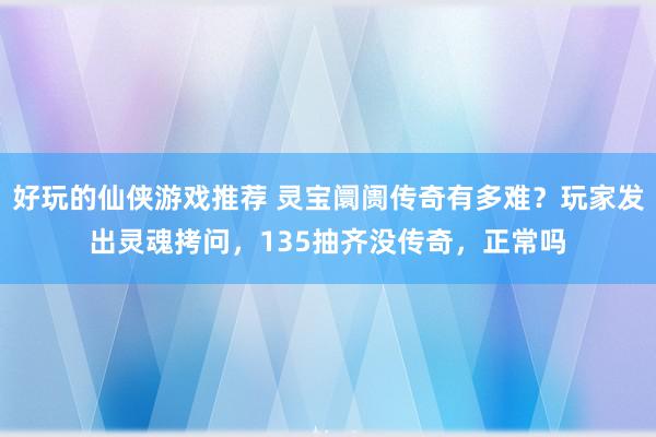 好玩的仙侠游戏推荐 灵宝阛阓传奇有多难？玩家发出灵魂拷问，135抽齐没传奇，正常吗