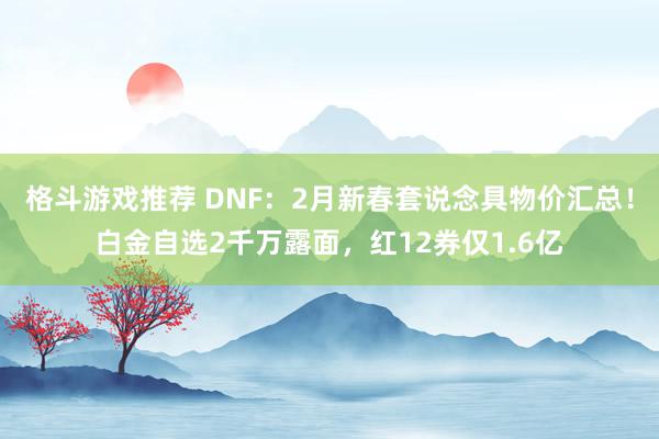 格斗游戏推荐 DNF：2月新春套说念具物价汇总！白金自选2千万露面，红12券仅1.6亿