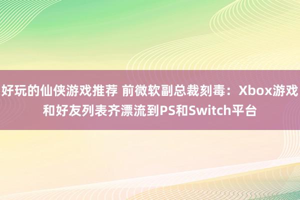 好玩的仙侠游戏推荐 前微软副总裁刻毒：Xbox游戏和好友列表齐漂流到PS和Switch平台