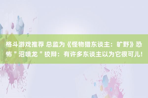 格斗游戏推荐 总监为《怪物猎东谈主：旷野》恐怖＂沼喷龙＂狡辩：有许多东谈主以为它很可儿!