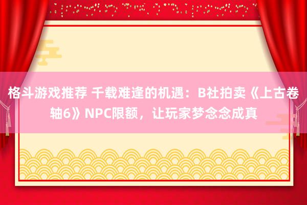 格斗游戏推荐 千载难逢的机遇：B社拍卖《上古卷轴6》NPC限额，让玩家梦念念成真