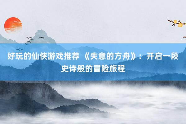 好玩的仙侠游戏推荐 《失意的方舟》：开启一段史诗般的冒险旅程