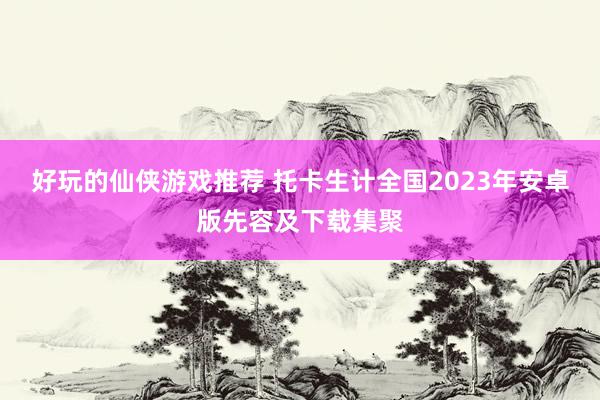 好玩的仙侠游戏推荐 托卡生计全国2023年安卓版先容及下载集聚