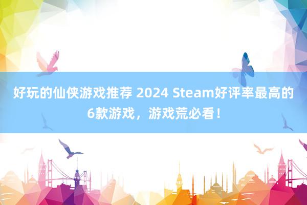 好玩的仙侠游戏推荐 2024 Steam好评率最高的6款游戏，游戏荒必看！