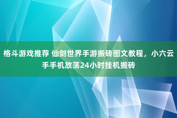 格斗游戏推荐 仙剑世界手游搬砖图文教程，小六云手手机放荡24小时挂机搬砖