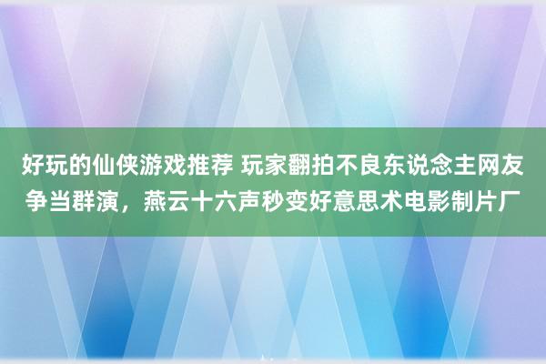 好玩的仙侠游戏推荐 玩家翻拍不良东说念主网友争当群演，燕云十六声秒变好意思术电影制片厂