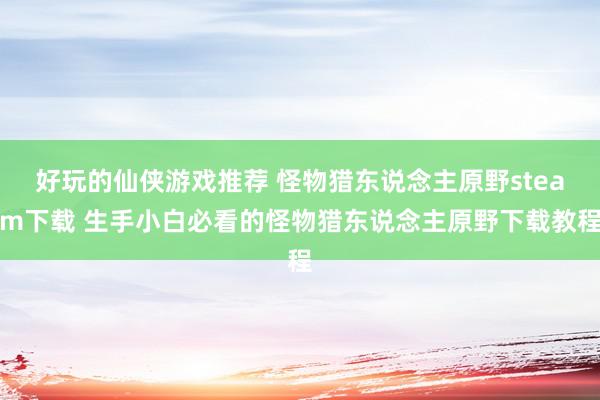 好玩的仙侠游戏推荐 怪物猎东说念主原野steam下载 生手小白必看的怪物猎东说念主原野下载教程