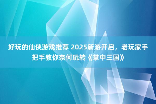 好玩的仙侠游戏推荐 2025新游开启，老玩家手把手教你奈何玩转《掌中三国》