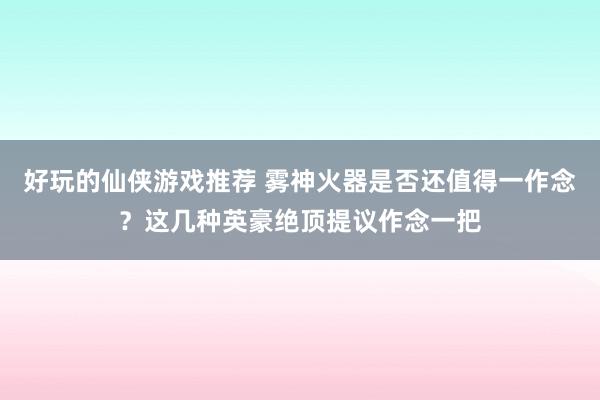 好玩的仙侠游戏推荐 雾神火器是否还值得一作念？这几种英豪绝顶提议作念一把