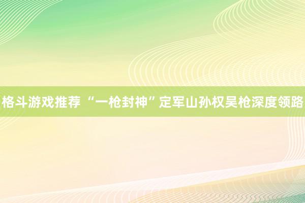 格斗游戏推荐 “一枪封神”定军山孙权吴枪深度领路