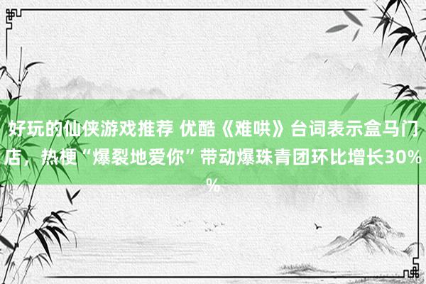 好玩的仙侠游戏推荐 优酷《难哄》台词表示盒马门店，热梗“爆裂地爱你”带动爆珠青团环比增长30%