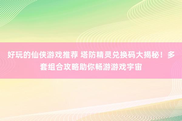 好玩的仙侠游戏推荐 塔防精灵兑换码大揭秘！多套组合攻略助你畅游游戏宇宙