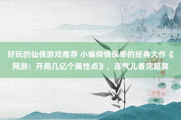 好玩的仙侠游戏推荐 小编倾情保举的经典大作《网游：开局几亿个属性点》，连气儿看完超爽