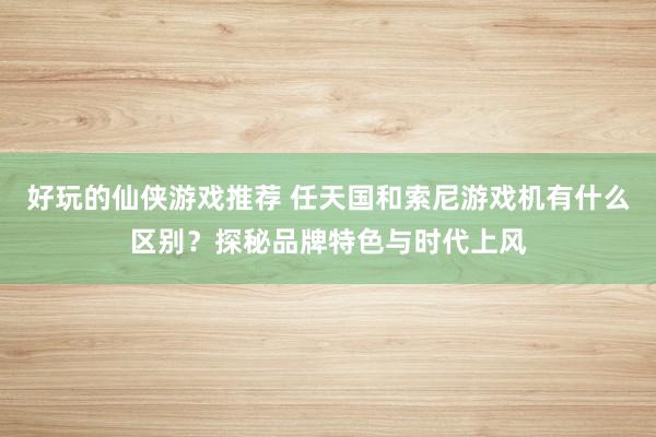 好玩的仙侠游戏推荐 任天国和索尼游戏机有什么区别？探秘品牌特色与时代上风