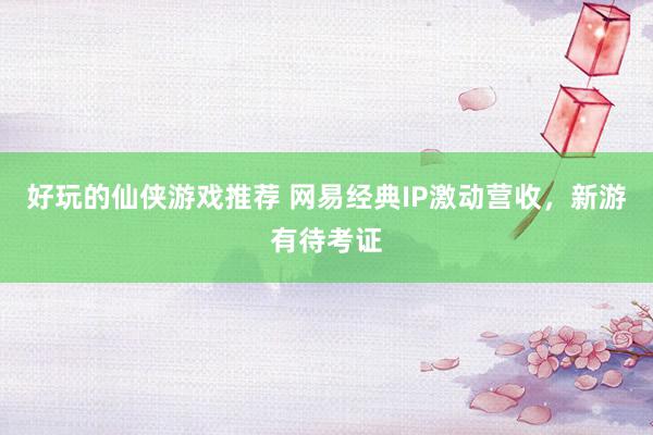 好玩的仙侠游戏推荐 网易经典IP激动营收，新游有待考证