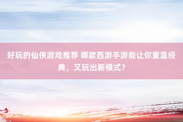 好玩的仙侠游戏推荐 哪款西游手游能让你重温经典，又玩出新模式？