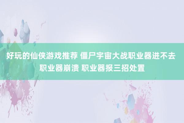 好玩的仙侠游戏推荐 僵尸宇宙大战职业器进不去 职业器崩溃 职业器报三招处置