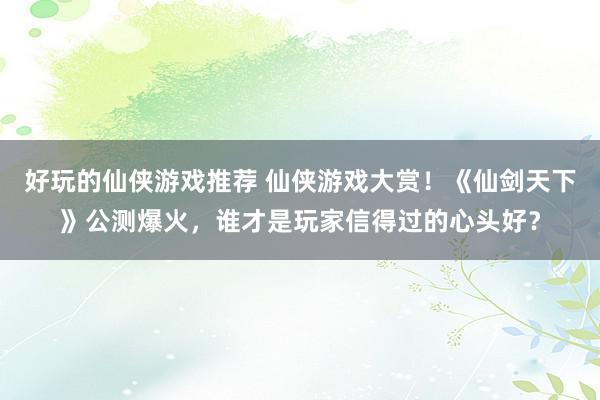 好玩的仙侠游戏推荐 仙侠游戏大赏！《仙剑天下》公测爆火，谁才是玩家信得过的心头好？