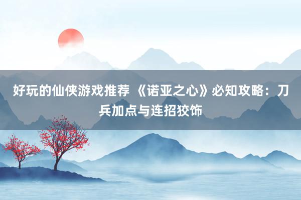 好玩的仙侠游戏推荐 《诺亚之心》必知攻略：刀兵加点与连招狡饰