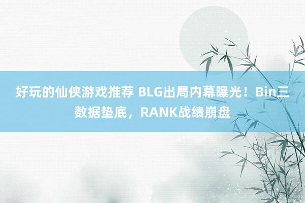 好玩的仙侠游戏推荐 BLG出局内幕曝光！Bin三数据垫底，RANK战绩崩盘