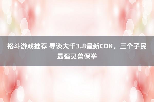 格斗游戏推荐 寻谈大千3.8最新CDK，三个子民最强灵兽保举